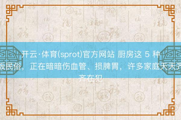 开云·体育(sprot)官方网站 厨房这 5 种作念饭民俗，正在暗暗伤血管、损脾胃，许多家庭天天齐在犯