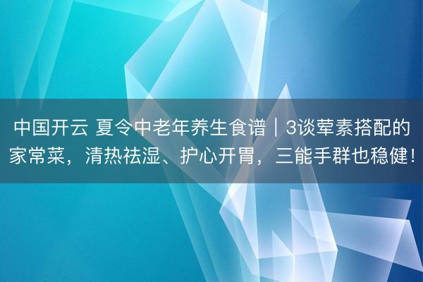 中国开云 夏令中老年养生食谱|3谈荤素搭配的家常菜,清热祛湿、护心开胃,三能手群也稳健!