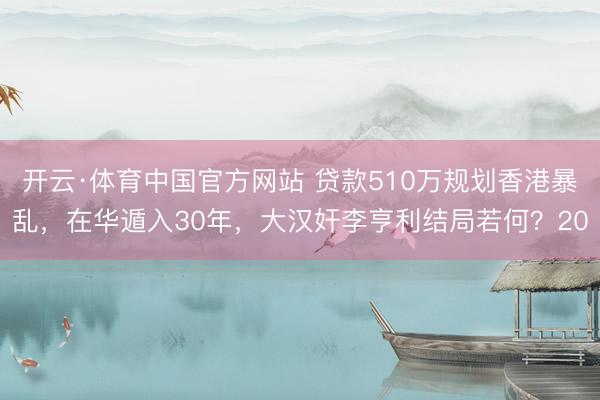 开云·体育中国官方网站 贷款510万规划香港暴乱，在华遁入30年，大汉奸李亨利结局若何？20