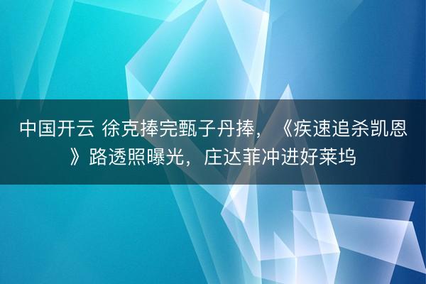 中国开云 徐克捧完甄子丹捧，《疾速追杀凯恩》路透照曝光，庄达菲冲进好莱坞