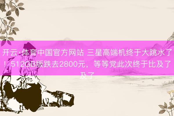 开云·体育中国官方网站 三星高端机终于大跳水了！512GB版跌去2800元，等等党此次终于比及了