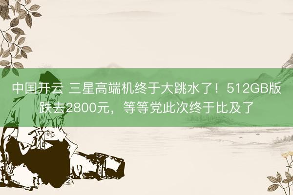 中国开云 三星高端机终于大跳水了！512GB版跌去2800元，等等党此次终于比及了