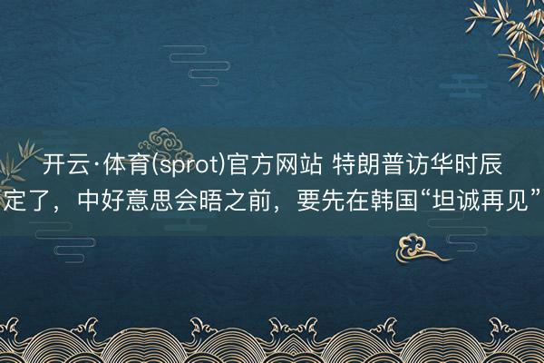 开云·体育(sprot)官方网站 特朗普访华时辰定了，中好意思会晤之前，要先在韩国“坦诚再见”