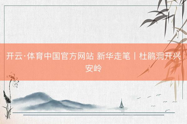 开云·体育中国官方网站 新华走笔丨杜鹃洞开兴安岭