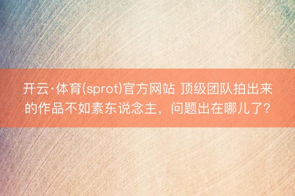 开云·体育(sprot)官方网站 顶级团队拍出来的作品不如素东说念主，问题出在哪儿了？