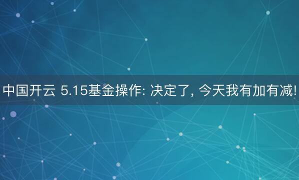 中国开云 5.15基金操作: 决定了, 今天我有加有减!