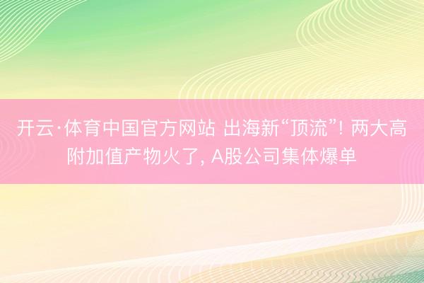 开云·体育中国官方网站 出海新“顶流”! 两大高附加值产物火了， A股公司集体爆单