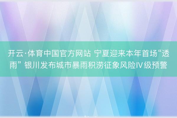 开云·体育中国官方网站 宁夏迎来本年首场“透雨” 银川发布城市暴雨积涝征象风险Ⅳ级预警