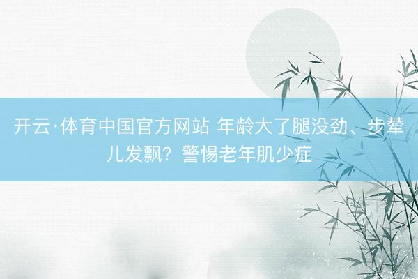 开云·体育中国官方网站 年龄大了腿没劲、步辇儿发飘？警惕老年肌少症