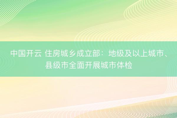 中国开云 住房城乡成立部：地级及以上城市、县级市全面开展城市体检