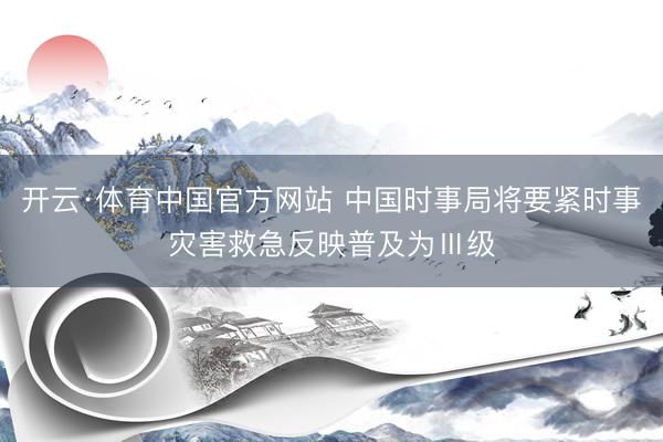 开云·体育中国官方网站 中国时事局将要紧时事灾害救急反映普及为Ⅲ级