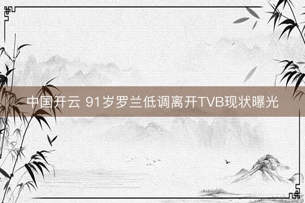 中国开云 91岁罗兰低调离开TVB现状曝光