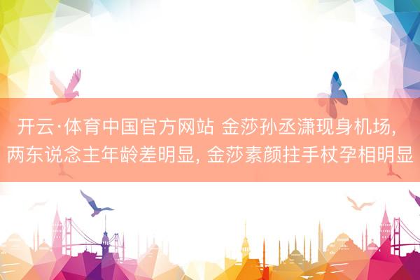 开云·体育中国官方网站 金莎孙丞潇现身机场， 两东说念主年龄差明显， 金莎素颜拄手杖孕相明显