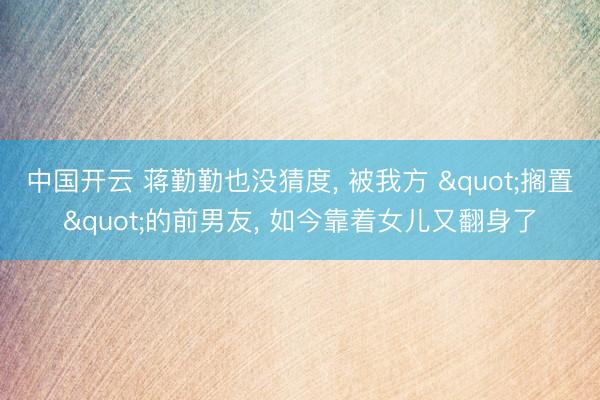 中国开云 蒋勤勤也没猜度， 被我方 "搁置"的前男友， 如今靠着女儿又翻身了