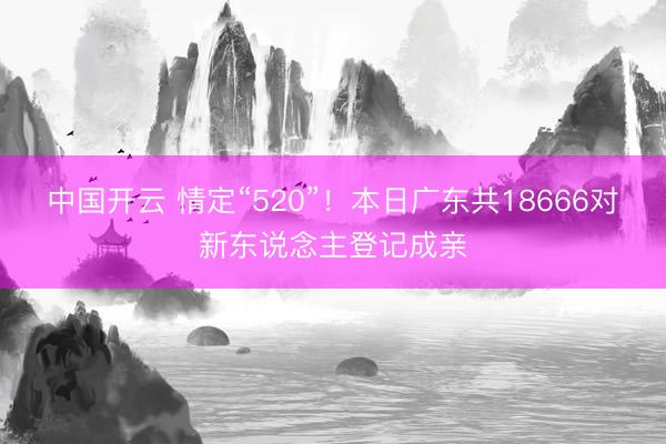 中国开云 情定“520”！本日广东共18666对新东说念主登记成亲