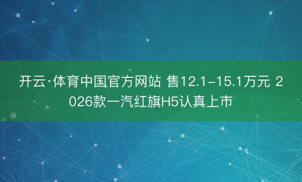 开云·体育中国官方网站 售12.1-15.1万元 2026款一汽红旗H5认真上市