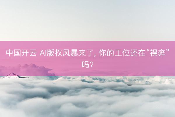 中国开云 AI版权风暴来了， 你的工位还在“裸奔”吗?