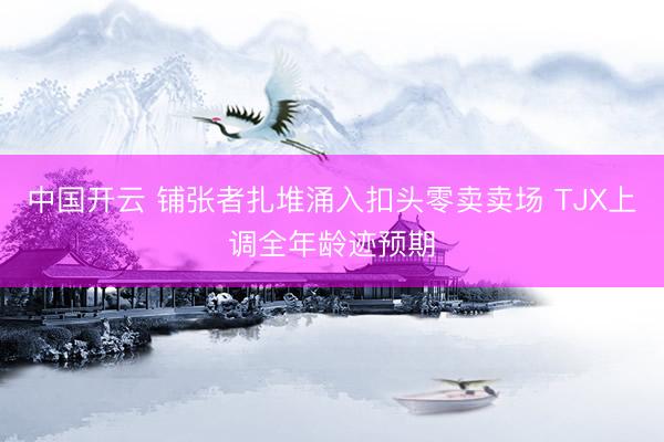 中国开云 铺张者扎堆涌入扣头零卖卖场 TJX上调全年龄迹预期