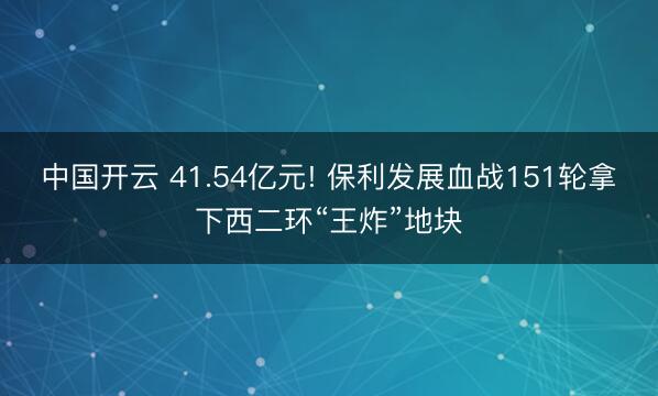 中国开云 41.54亿元! 保利发展血战151轮拿下西二环“王炸”地块