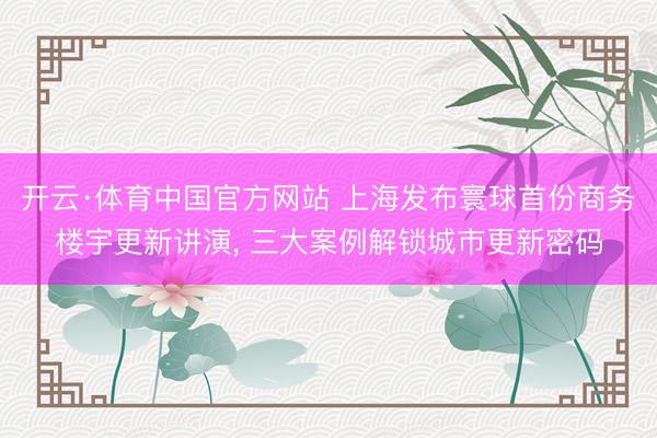 开云·体育中国官方网站 上海发布寰球首份商务楼宇更新讲演， 三大案例解锁城市更新密码