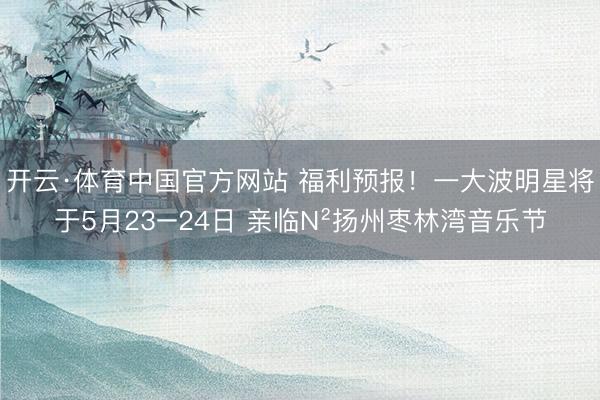 开云·体育中国官方网站 福利预报！一大波明星将于5月23−24日 亲临N²扬州枣林湾音乐节