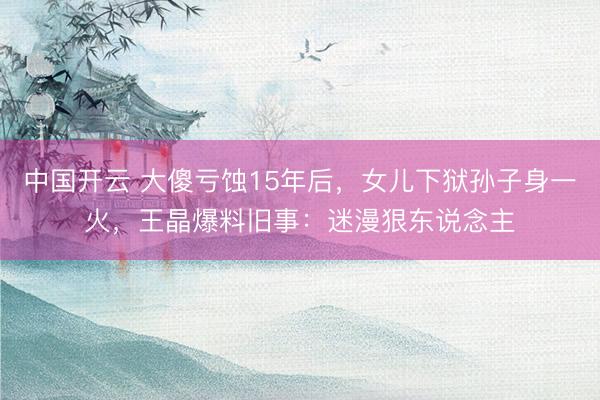 中国开云 大傻亏蚀15年后，女儿下狱孙子身一火，王晶爆料旧事：迷漫狠东说念主