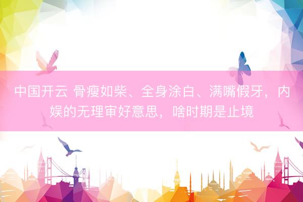 中国开云 骨瘦如柴、全身涂白、满嘴假牙，内娱的无理审好意思，啥时期是止境