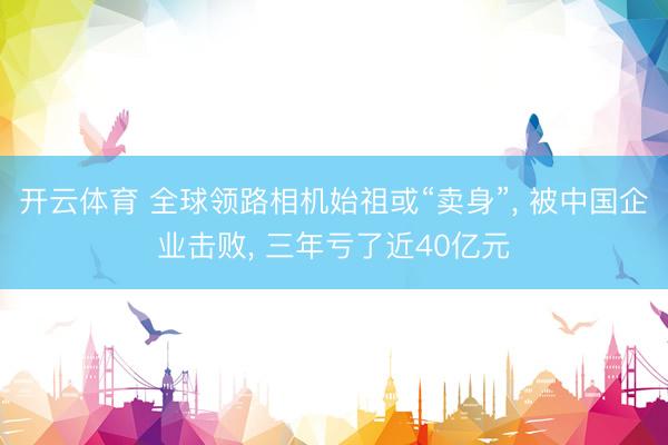 开云体育 全球领路相机始祖或“卖身”， 被中国企业击败， 三年亏了近40亿元
