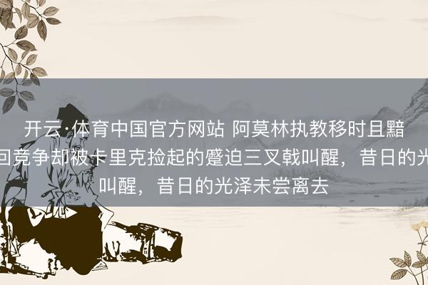 开云·体育中国官方网站 阿莫林执教移时且黯淡，曼联重回竞争却被卡里克捡起的蹙迫三叉戟叫醒，昔日的光泽未尝离去