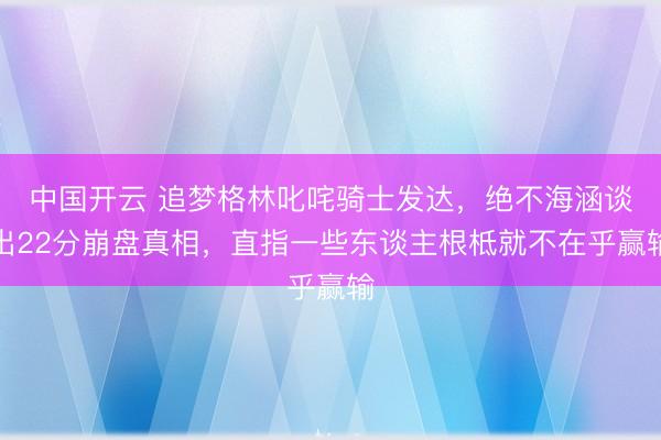 中国开云 追梦格林叱咤骑士发达，绝不海涵谈出22分崩盘真相，直指一些东谈主根柢就不在乎赢输