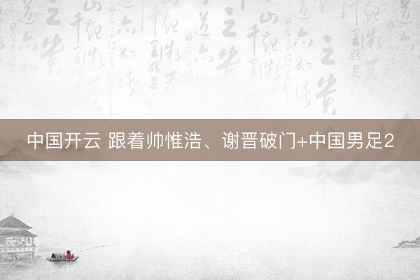 中国开云 跟着帅惟浩、谢晋破门+中国男足2