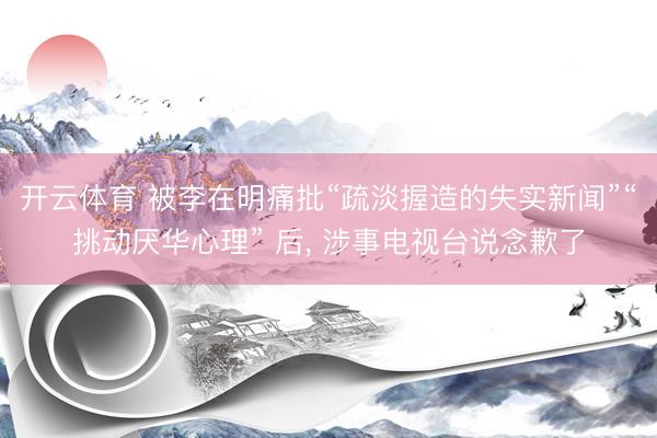 开云体育 被李在明痛批“疏淡握造的失实新闻”“挑动厌华心理” 后， 涉事电视台说念歉了