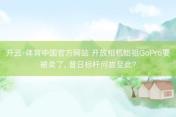 开云·体育中国官方网站 开放相机始祖GoPro要被卖了， 昔日标杆何故至此?