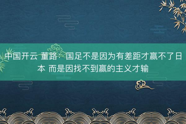中国开云 董路：国足不是因为有差距才赢不了日本 而是因找不到赢的主义才输