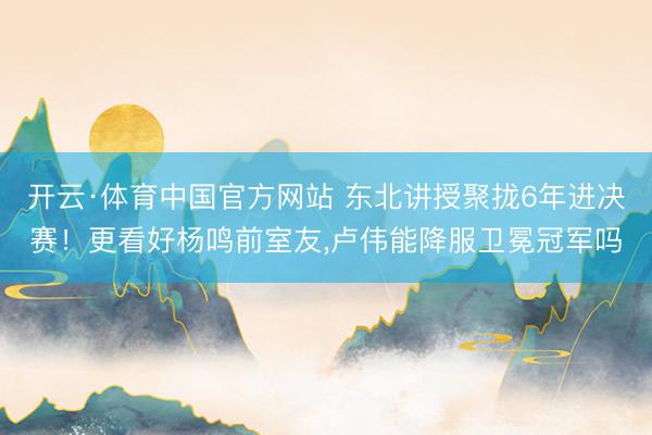 开云·体育中国官方网站 东北讲授聚拢6年进决赛！更看好杨鸣前室友，卢伟能降服卫冕冠军吗
