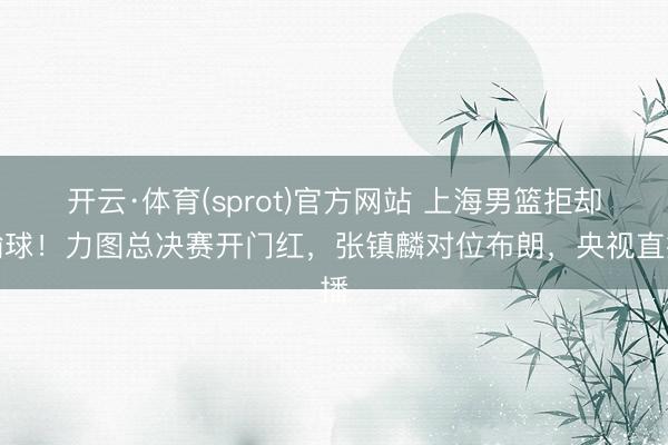开云·体育(sprot)官方网站 上海男篮拒却输球！力图总决赛开门红，张镇麟对位布朗，央视直播