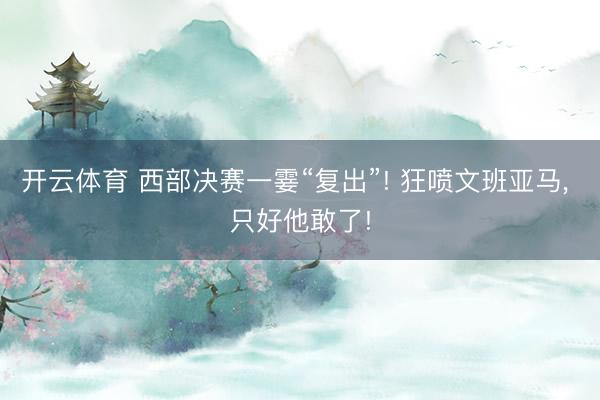 开云体育 西部决赛一霎“复出”! 狂喷文班亚马， 只好他敢了!