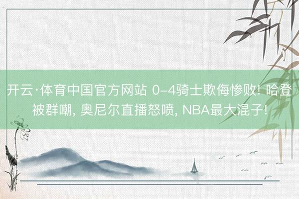 开云·体育中国官方网站 0-4骑士欺侮惨败! 哈登被群嘲, 奥尼尔直播怒喷, NBA最大混子!