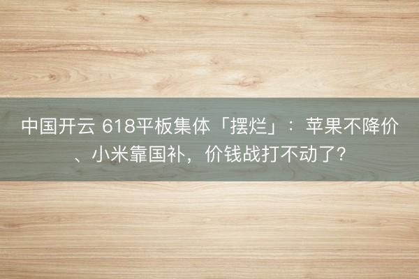 中国开云 618平板集体「摆烂」：苹果不降价、小米靠国补，价钱战打不动了？