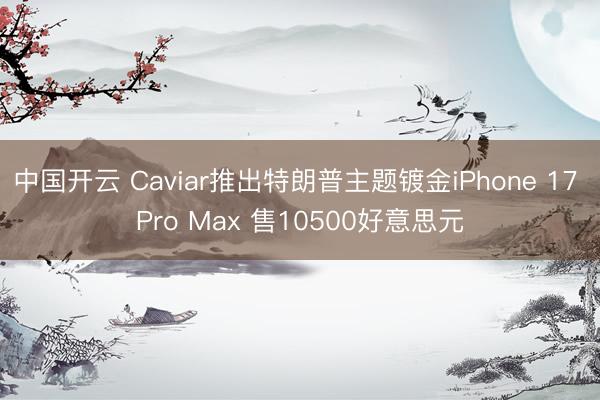 中国开云 Caviar推出特朗普主题镀金iPhone 17 Pro Max 售10500好意思元