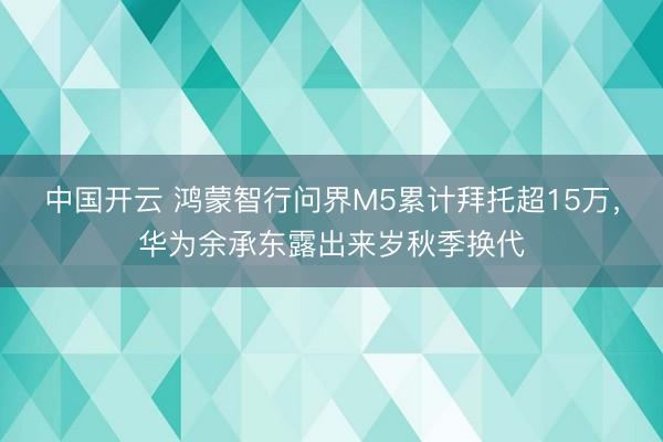 中国开云 鸿蒙智行问界M5累计拜托超15万,华为余承东露出来岁秋季换代