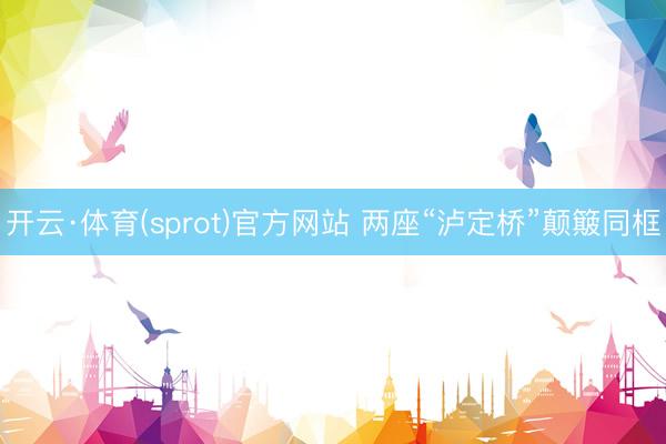 开云·体育(sprot)官方网站 两座“泸定桥”颠簸同框
