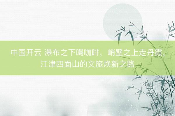 中国开云 瀑布之下喝咖啡，峭壁之上走丹霞，江津四面山的文旅焕新之路