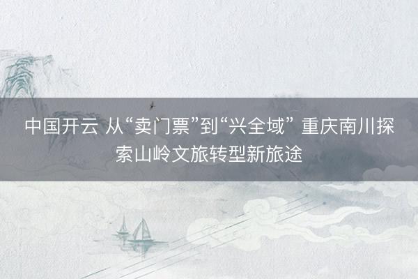 中国开云 从“卖门票”到“兴全域” 重庆南川探索山岭文旅转型新旅途