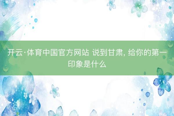 开云·体育中国官方网站 说到甘肃， 给你的第一印象是什么