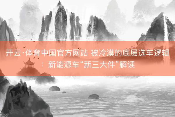 开云·体育中国官方网站 被冷漠的底层选车逻辑：新能源车“新三大件”解读