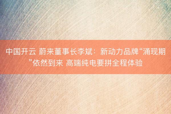 中国开云 蔚来董事长李斌：新动力品牌“涌现期”依然到来 高端纯电要拼全程体验