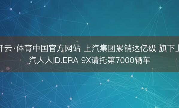 开云·体育中国官方网站 上汽集团累销达亿级 旗下上汽人人ID.ERA 9X请托第7000辆车