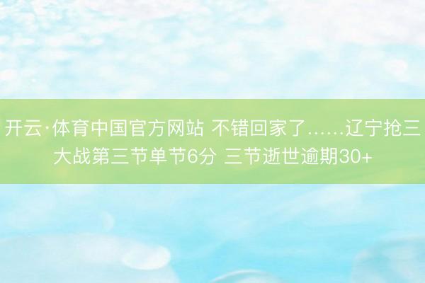 开云·体育中国官方网站 不错回家了……辽宁抢三大战第三节单节6分 三节逝世逾期30+