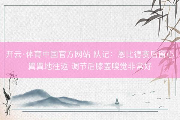 开云·体育中国官方网站 队记：恩比德赛后留心翼翼地往返 调节后膝盖嗅觉非常好